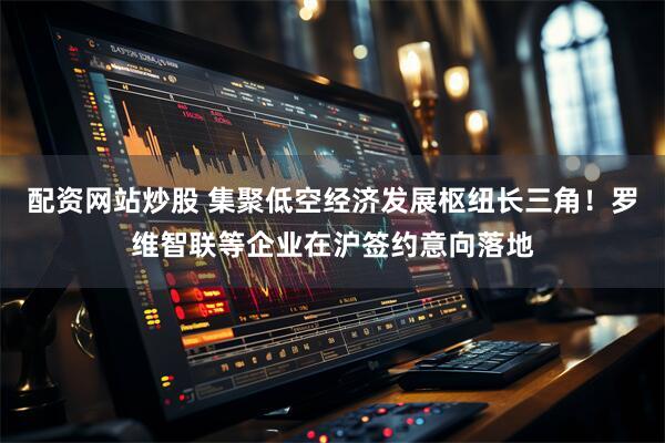 配资网站炒股 集聚低空经济发展枢纽长三角！罗维智联等企业在沪签约意向落地