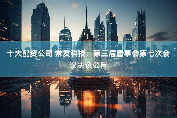 十大配资公司 常友科技：第三届董事会第七次会议决议公告