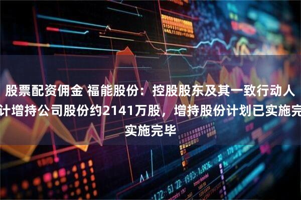 股票配资佣金 福能股份：控股股东及其一致行动人累计增持公司股份约2141万股，增持股份计划已实施完毕