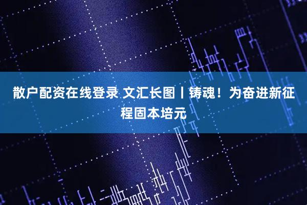 散户配资在线登录 文汇长图丨铸魂！为奋进新征程固本培元