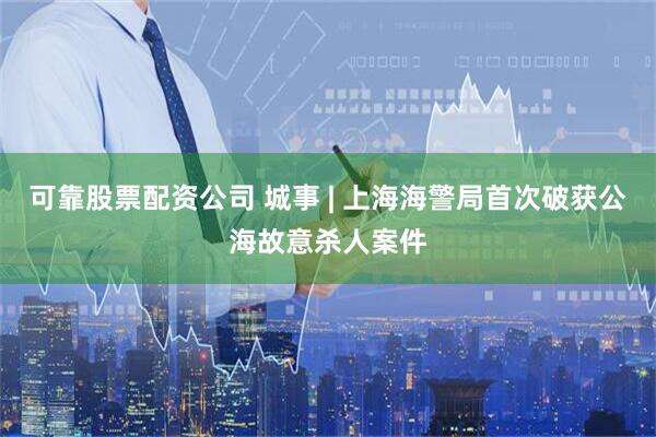 可靠股票配资公司 城事 | 上海海警局首次破获公海故意杀人案件