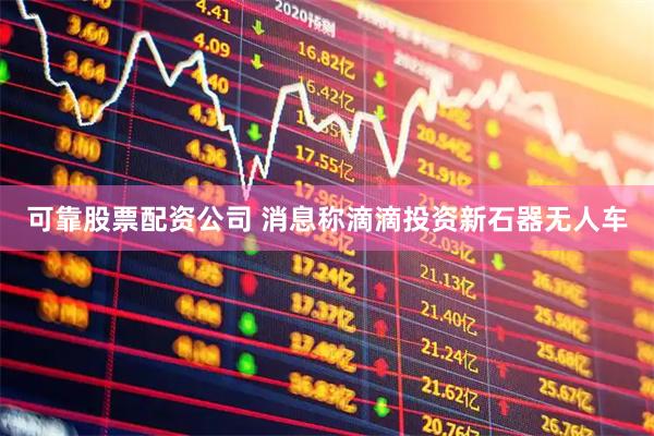 可靠股票配资公司 消息称滴滴投资新石器无人车