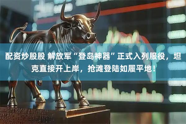 配资炒股股 解放军“登岛神器”正式入列服役，坦克直接开上岸，抢滩登陆如履平地！