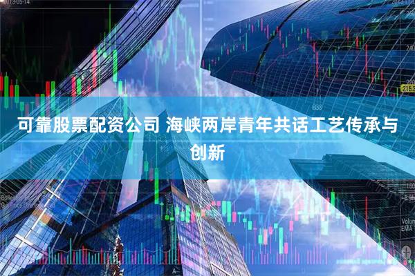 可靠股票配资公司 海峡两岸青年共话工艺传承与创新