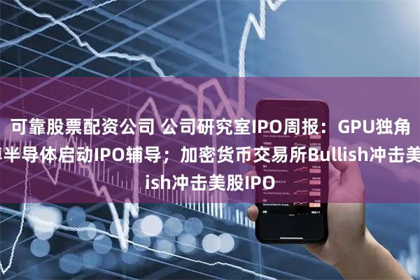 可靠股票配资公司 公司研究室IPO周报：GPU独角兽瀚博半导体启动IPO辅导；加密货币交易所Bullish冲击美股IPO