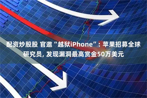配资炒股股 官邀“越狱iPhone”: 苹果招募全球研究员, 发现漏洞最高赏金50万美元