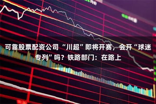 可靠股票配资公司 “川超”即将开赛，会开“球迷专列”吗？铁路部门：在路上