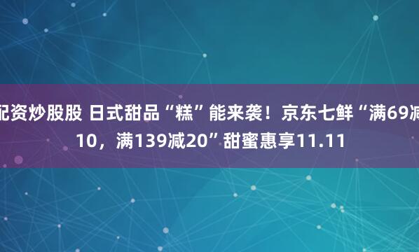 配资炒股股 日式甜品“糕”能来袭！京东七鲜“满69减10，满139减20”甜蜜惠享11.11