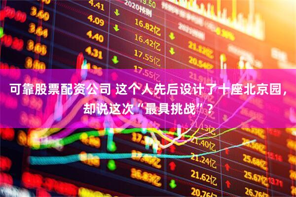 可靠股票配资公司 这个人先后设计了十座北京园，却说这次“最具挑战”？