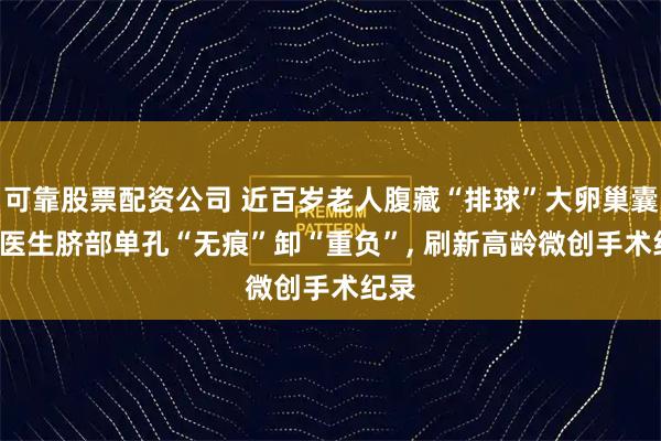 可靠股票配资公司 近百岁老人腹藏“排球”大卵巢囊肿, 医生脐部单孔“无痕”卸“重负”, 刷新高龄微创手术纪录