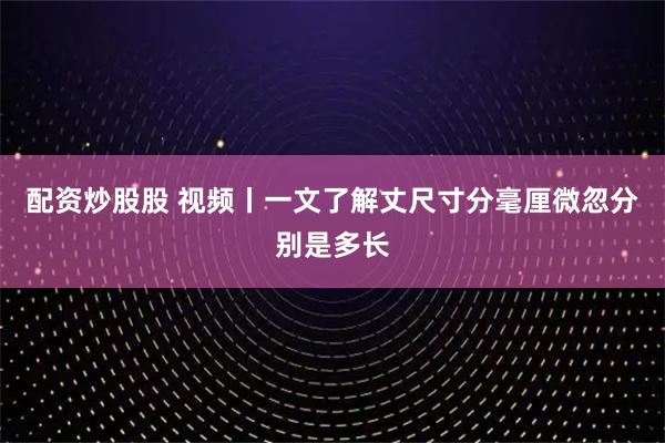 配资炒股股 视频丨一文了解丈尺寸分毫厘微忽分别是多长