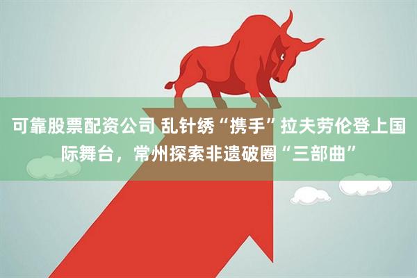 可靠股票配资公司 乱针绣“携手”拉夫劳伦登上国际舞台，常州探索非遗破圈“三部曲”
