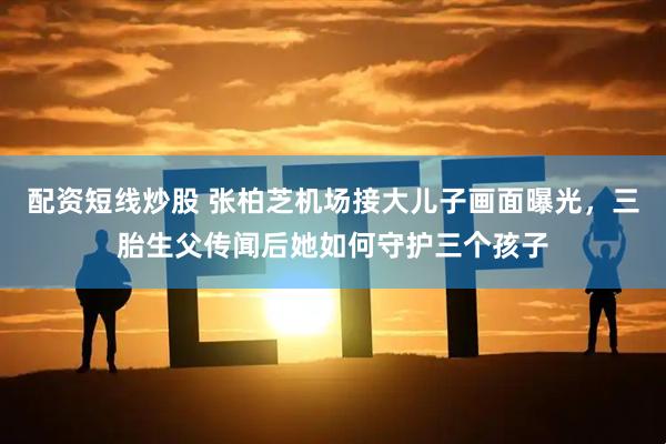 配资短线炒股 张柏芝机场接大儿子画面曝光，三胎生父传闻后她如何守护三个孩子